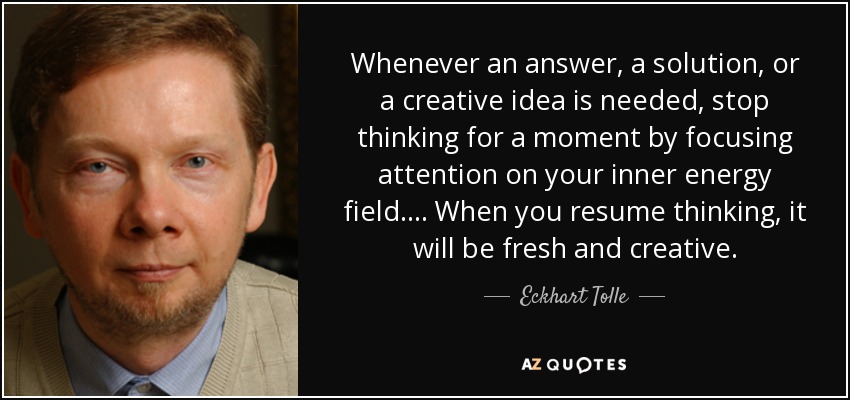 Whenever an answer, a solution, or a creative idea is needed, stop thinking for a moment by focusing attention on your inner energy field. ... When you resume thinking, it will be fresh and creative. - Eckhart Tolle