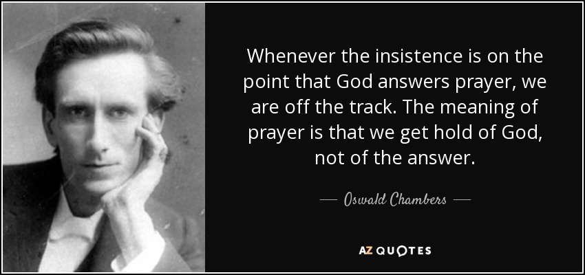 Whenever the insistence is on the point that God answers prayer, we are off the track. The meaning of prayer is that we get hold of God, not of the answer. - Oswald Chambers