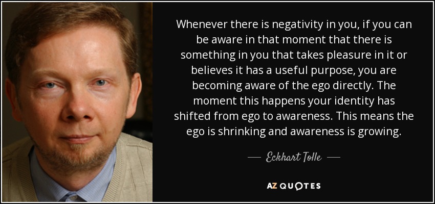 Whenever there is negativity in you, if you can be aware in that moment that there is something in you that takes pleasure in it or believes it has a useful purpose, you are becoming aware of the ego directly. The moment this happens your identity has shifted from ego to awareness. This means the ego is shrinking and awareness is growing. - Eckhart Tolle