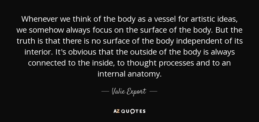 Whenever we think of the body as a vessel for artistic ideas, we somehow always focus on the surface of the body. But the truth is that there is no surface of the body independent of its interior. It's obvious that the outside of the body is always connected to the inside, to thought processes and to an internal anatomy. - Valie Export