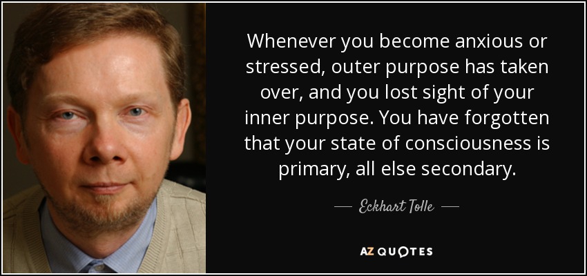 Whenever you become anxious or stressed, outer purpose has taken over, and you lost sight of your inner purpose. You have forgotten that your state of consciousness is primary, all else secondary. - Eckhart Tolle