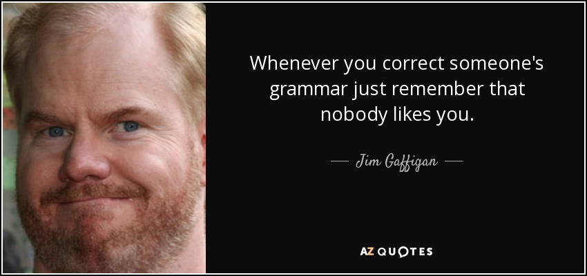 Whenever you correct someone's grammar just remember that nobody likes you. - Jim Gaffigan