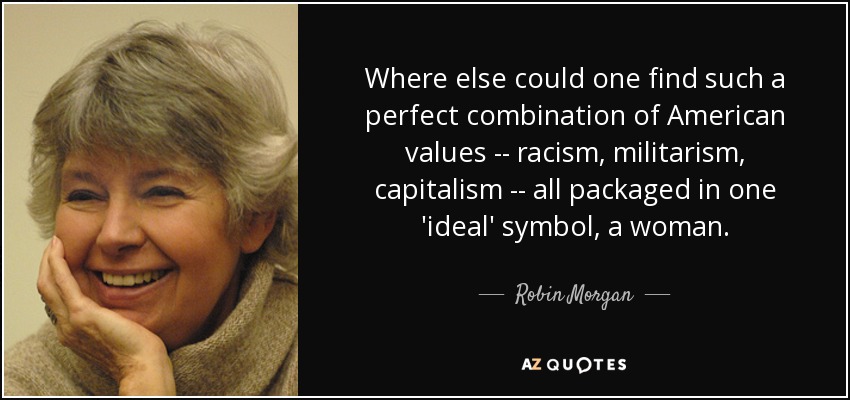 Where else could one find such a perfect combination of American values -- racism, militarism, capitalism -- all packaged in one 'ideal' symbol, a woman. - Robin Morgan