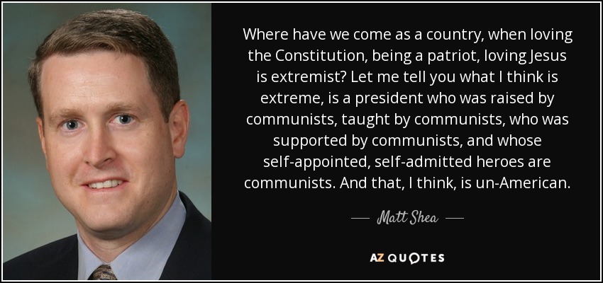 Where have we come as a country, when loving the Constitution, being a patriot, loving Jesus is extremist? Let me tell you what I think is extreme, is a president who was raised by communists, taught by communists, who was supported by communists, and whose self-appointed, self-admitted heroes are communists. And that, I think, is un-American. - Matt Shea