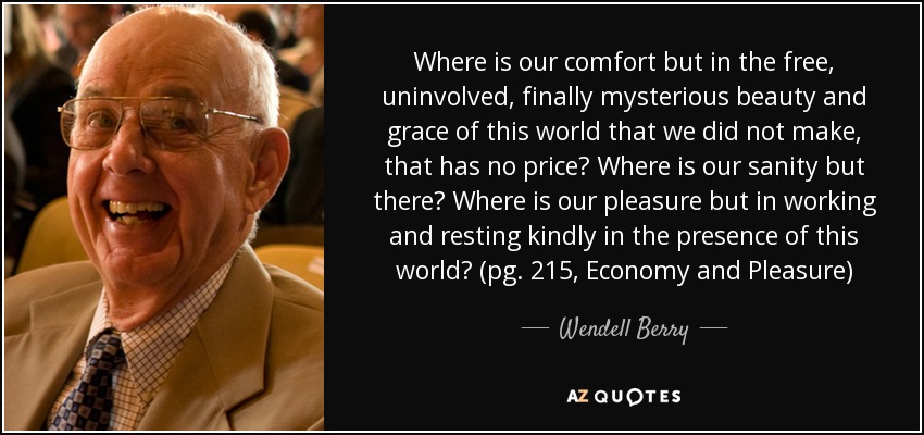 Where is our comfort but in the free, uninvolved, finally mysterious beauty and grace of this world that we did not make, that has no price? Where is our sanity but there? Where is our pleasure but in working and resting kindly in the presence of this world? (pg. 215, Economy and Pleasure) - Wendell Berry