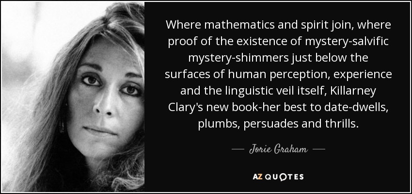 Where mathematics and spirit join, where proof of the existence of mystery-salvific mystery-shimmers just below the surfaces of human perception, experience and the linguistic veil itself, Killarney Clary's new book-her best to date-dwells, plumbs, persuades and thrills. - Jorie Graham
