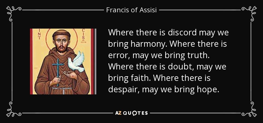 Where there is discord may we bring harmony. Where there is error, may we bring truth. Where there is doubt, may we bring faith. Where there is despair, may we bring hope. - Francis of Assisi