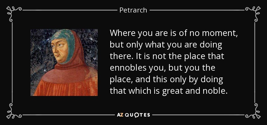 Where you are is of no moment, but only what you are doing there. It is not the place that ennobles you, but you the place, and this only by doing that which is great and noble. - Petrarch