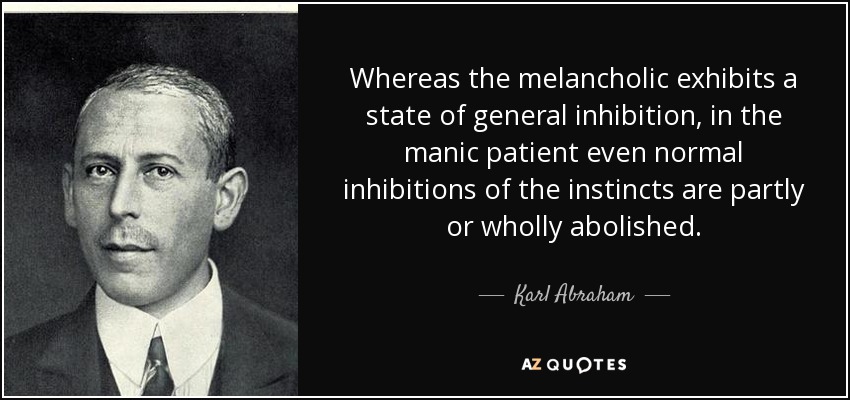 Whereas the melancholic exhibits a state of general inhibition, in the manic patient even normal inhibitions of the instincts are partly or wholly abolished. - Karl Abraham
