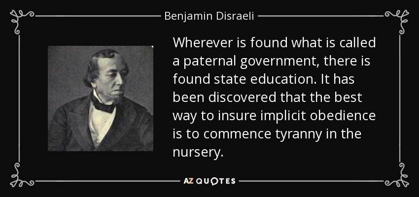 Wherever is found what is called a paternal government, there is found state education. It has been discovered that the best way to insure implicit obedience is to commence tyranny in the nursery. - Benjamin Disraeli