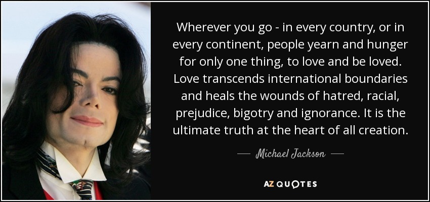 Vayas donde vayas, en cualquier país o continente, la gente anhela y tiene hambre de una sola cosa: amar y ser amada. El amor trasciende las fronteras internacionales y cura las heridas del odio, los prejuicios raciales, la intolerancia y la ignorancia. Es la verdad última en el corazón de toda la creación. - Michael Jackson