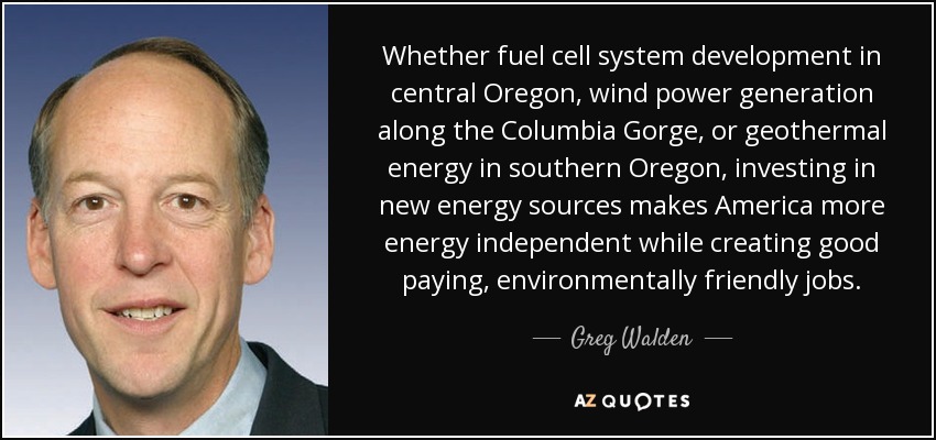 Whether fuel cell system development in central Oregon, wind power generation along the Columbia Gorge, or geothermal energy in southern Oregon, investing in new energy sources makes America more energy independent while creating good paying, environmentally friendly jobs. - Greg Walden