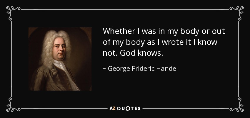 Whether I was in my body or out of my body as I wrote it I know not. God knows. - George Frideric Handel