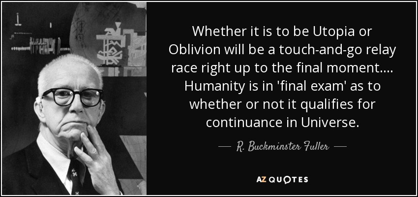 Whether it is to be Utopia or Oblivion will be a touch-and-go relay race right up to the final moment.... Humanity is in 'final exam' as to whether or not it qualifies for continuance in Universe. - R. Buckminster Fuller