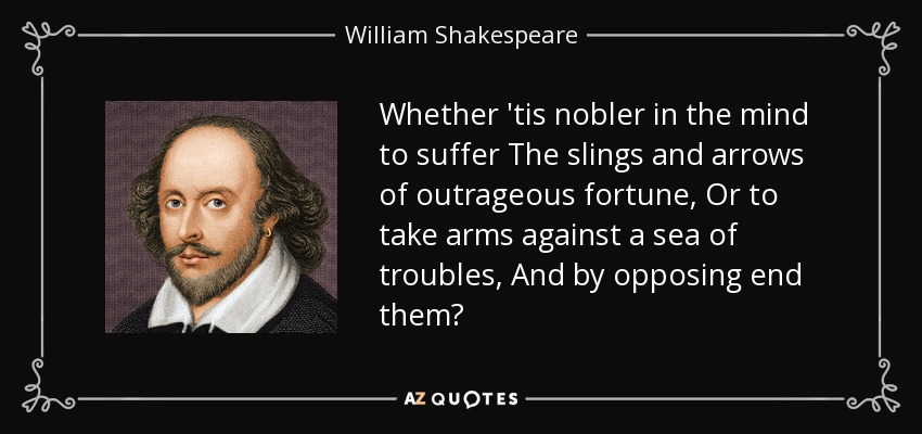 Whether 'tis nobler in the mind to suffer The slings and arrows of outrageous fortune, Or to take arms against a sea of troubles, And by opposing end them? - William Shakespeare