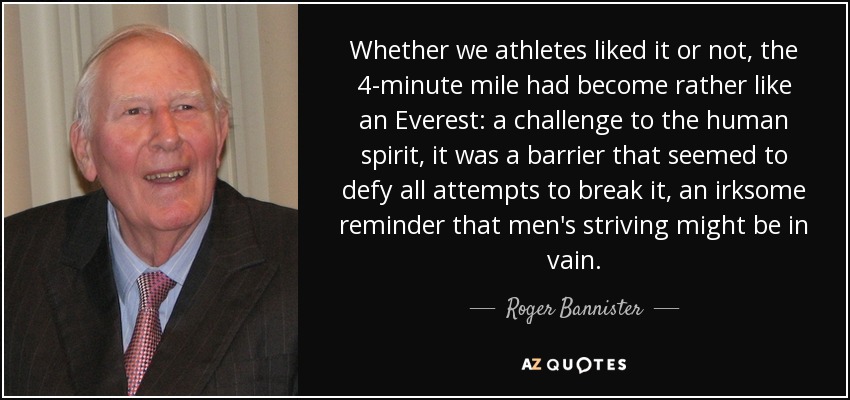 Whether we athletes liked it or not, the 4-minute mile had become rather like an Everest: a challenge to the human spirit, it was a barrier that seemed to defy all attempts to break it, an irksome reminder that men's striving might be in vain. - Roger Bannister