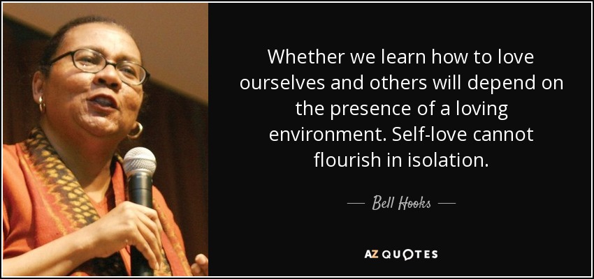Whether we learn how to love ourselves and others will depend on the presence of a loving environment. Self-love cannot flourish in isolation. - Bell Hooks