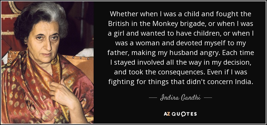 Whether when I was a child and fought the British in the Monkey brigade, or when I was a girl and wanted to have children, or when I was a woman and devoted myself to my father, making my husband angry. Each time I stayed involved all the way in my decision, and took the consequences. Even if I was fighting for things that didn't concern India. - Indira Gandhi