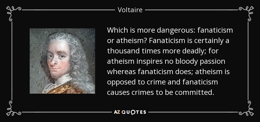 Which is more dangerous: fanaticism or atheism? Fanaticism is certainly a thousand times more deadly; for atheism inspires no bloody passion whereas fanaticism does; atheism is opposed to crime and fanaticism causes crimes to be committed. - Voltaire