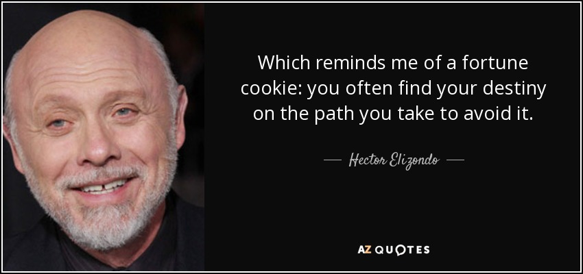 Which reminds me of a fortune cookie: you often find your destiny on the path you take to avoid it. - Hector Elizondo