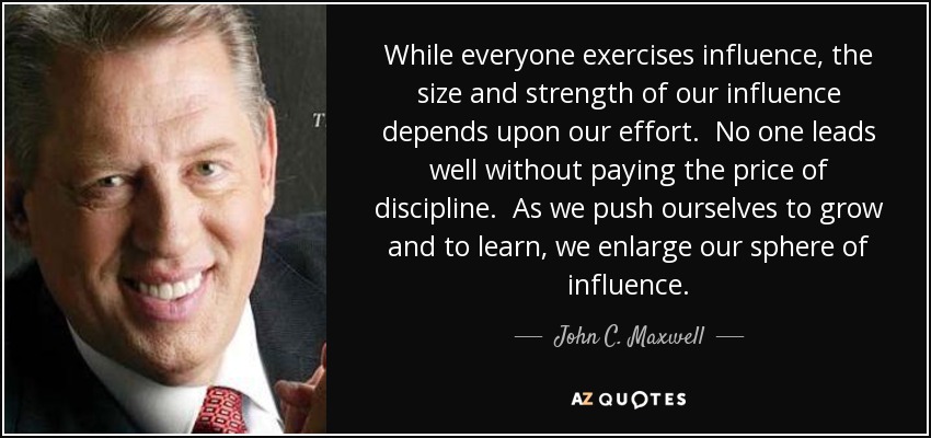 While everyone exercises influence, the size and strength of our influence depends upon our effort. No one leads well without paying the price of discipline. As we push ourselves to grow and to learn, we enlarge our sphere of influence. - John C. Maxwell