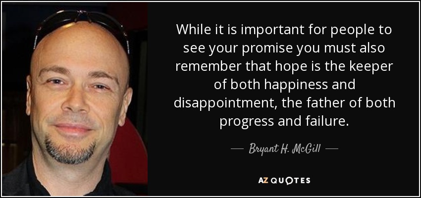 While it is important for people to see your promise you must also remember that hope is the keeper of both happiness and disappointment, the father of both progress and failure. - Bryant H. McGill