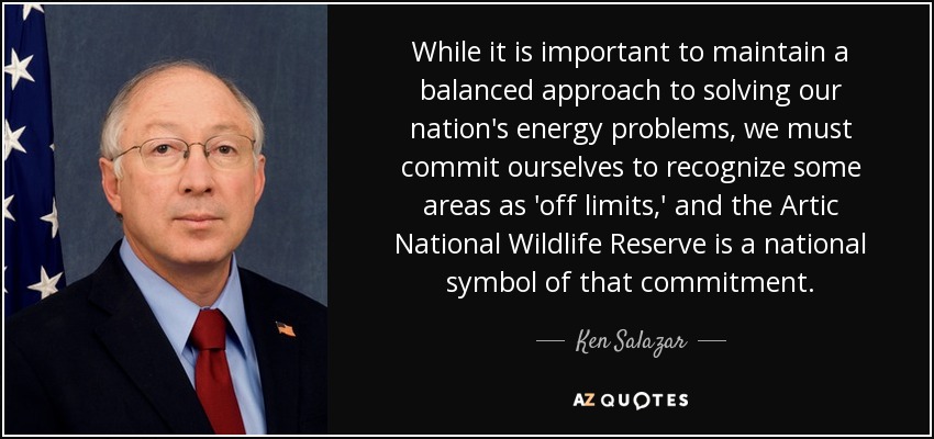 While it is important to maintain a balanced approach to solving our nation's energy problems, we must commit ourselves to recognize some areas as 'off limits,' and the Artic National Wildlife Reserve is a national symbol of that commitment. - Ken Salazar