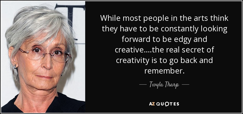 While most people in the arts think they have to be constantly looking forward to be edgy and creative....the real secret of creativity is to go back and remember. - Twyla Tharp