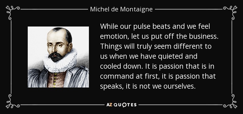 While our pulse beats and we feel emotion, let us put off the business. Things will truly seem different to us when we have quieted and cooled down. It is passion that is in command at first, it is passion that speaks, it is not we ourselves. - Michel de Montaigne
