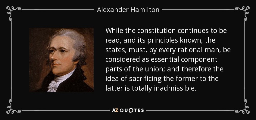 While the constitution continues to be read, and its principles known, the states, must, by every rational man, be considered as essential component parts of the union; and therefore the idea of sacrificing the former to the latter is totally inadmissible. - Alexander Hamilton