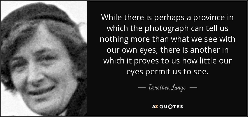 While there is perhaps a province in which the photograph can tell us nothing more than what we see with our own eyes, there is another in which it proves to us how little our eyes permit us to see. - Dorothea Lange