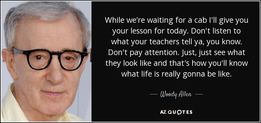 While we're waiting for a cab I'll give you your lesson for today. Don't listen to what your teachers tell ya, you know. Don't pay attention. Just, just see what they look like and that's how you'll know what life is really gonna be like. - Woody Allen