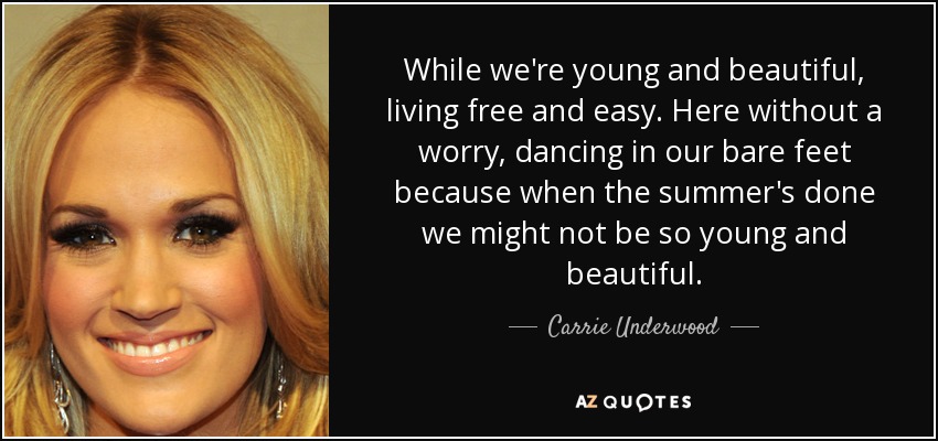 While we're young and beautiful, living free and easy. Here without a worry, dancing in our bare feet because when the summer's done we might not be so young and beautiful. - Carrie Underwood