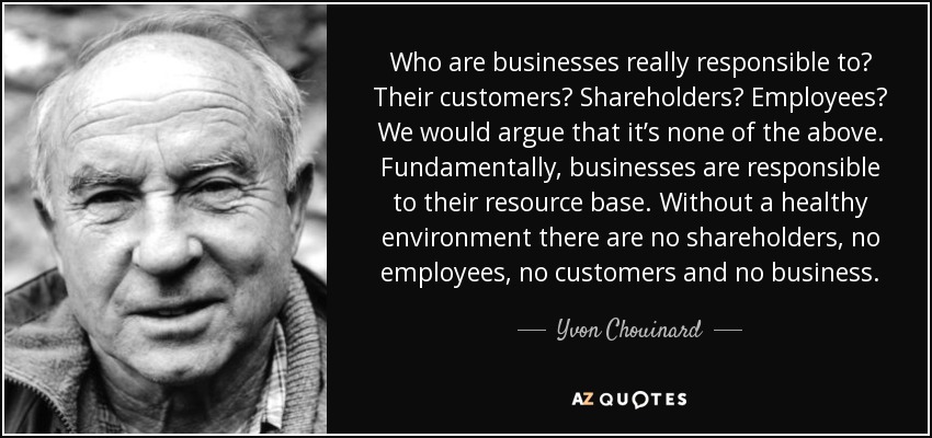 Who are businesses really responsible to? Their customers? Shareholders? Employees? We would argue that it’s none of the above. Fundamentally, businesses are responsible to their resource base. Without a healthy environment there are no shareholders, no employees, no customers and no business. - Yvon Chouinard
