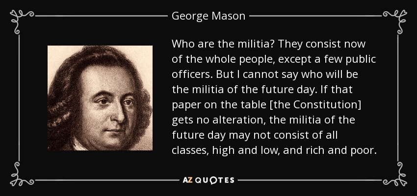 Who are the militia? They consist now of the whole people, except a few public officers. But I cannot say who will be the militia of the future day. If that paper on the table [the Constitution] gets no alteration, the militia of the future day may not consist of all classes, high and low, and rich and poor. - George Mason