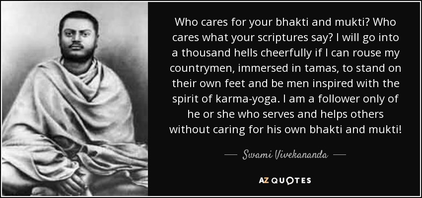 Who cares for your bhakti and mukti? Who cares what your scriptures say? I will go into a thousand hells cheerfully if I can rouse my countrymen, immersed in tamas, to stand on their own feet and be men inspired with the spirit of karma-yoga. I am a follower only of he or she who serves and helps others without caring for his own bhakti and mukti! - Swami Vivekananda