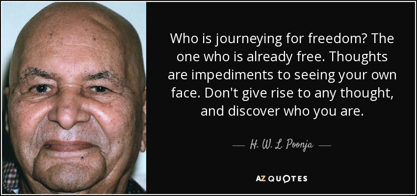 Who is journeying for freedom? The one who is already free. Thoughts are impediments to seeing your own face. Don't give rise to any thought, and discover who you are. - H. W. L. Poonja