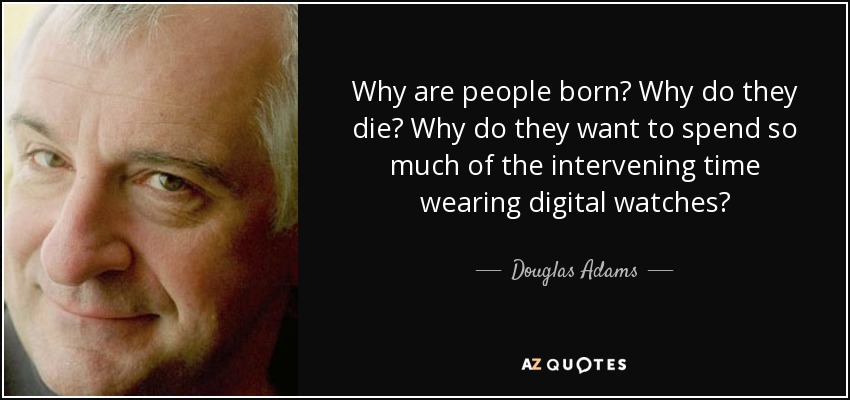 Why are people born? Why do they die? Why do they want to spend so much of the intervening time wearing digital watches? - Douglas Adams