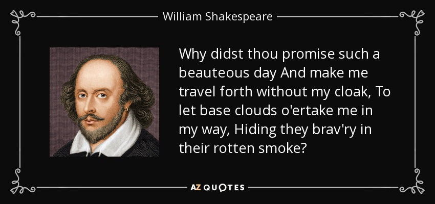 Why didst thou promise such a beauteous day And make me travel forth without my cloak, To let base clouds o'ertake me in my way, Hiding they brav'ry in their rotten smoke? - William Shakespeare