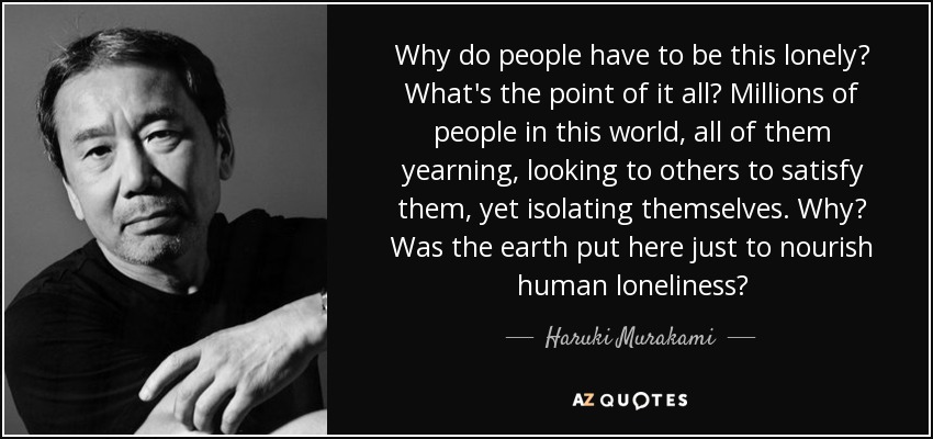 Why do people have to be this lonely? What's the point of it all? Millions of people in this world, all of them yearning, looking to others to satisfy them, yet isolating themselves. Why? Was the earth put here just to nourish human loneliness? - Haruki Murakami