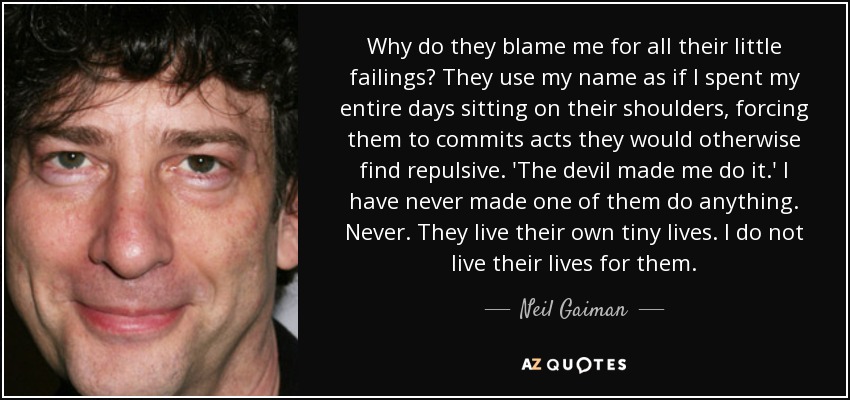 Why do they blame me for all their little failings? They use my name as if I spent my entire days sitting on their shoulders, forcing them to commits acts they would otherwise find repulsive. 'The devil made me do it.' I have never made one of them do anything. Never. They live their own tiny lives. I do not live their lives for them. - Neil Gaiman