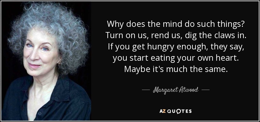 Why does the mind do such things? Turn on us, rend us, dig the claws in. If you get hungry enough, they say, you start eating your own heart. Maybe it's much the same. - Margaret Atwood