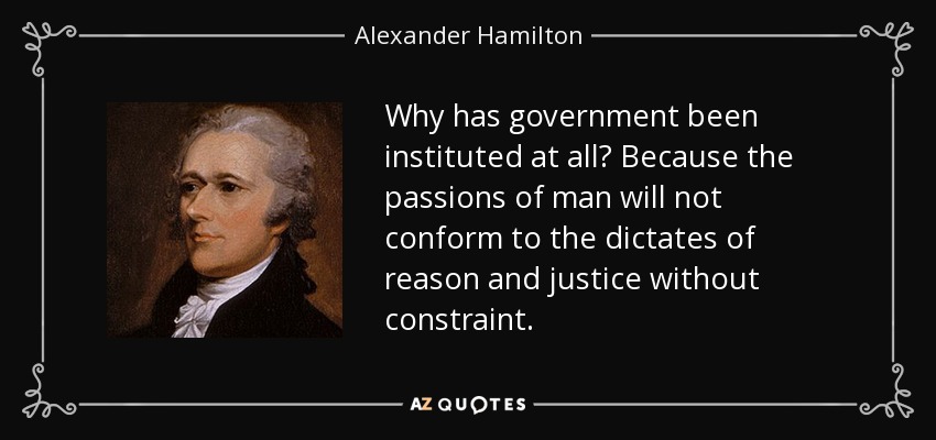 Why has government been instituted at all? Because the passions of man will not conform to the dictates of reason and justice without constraint. - Alexander Hamilton