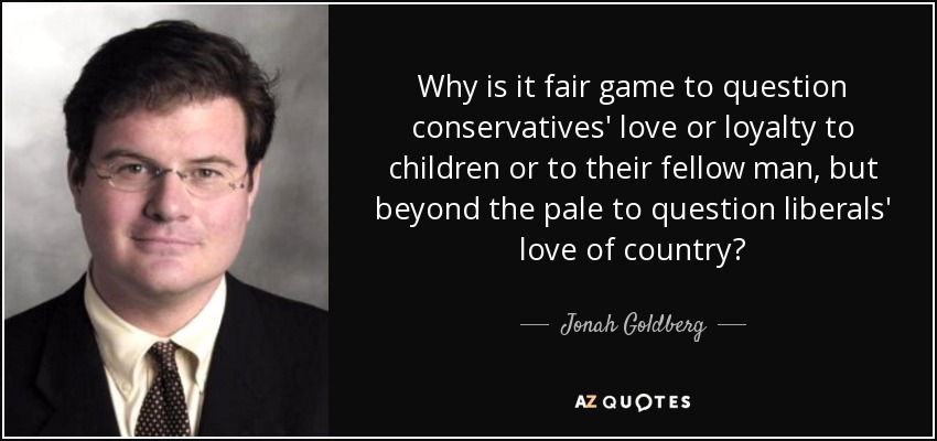 Why is it fair game to question conservatives' love or loyalty to children or to their fellow man, but beyond the pale to question liberals' love of country? - Jonah Goldberg