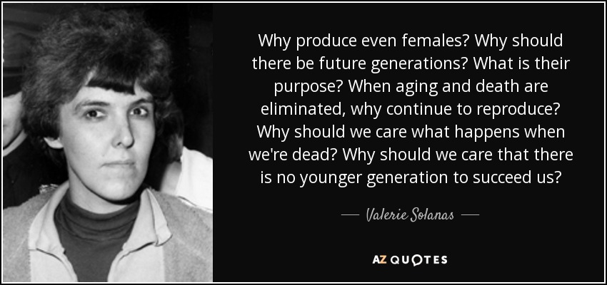 Why produce even females? Why should there be future generations? What is their purpose? When aging and death are eliminated, why continue to reproduce? Why should we care what happens when we're dead? Why should we care that there is no younger generation to succeed us? - Valerie Solanas