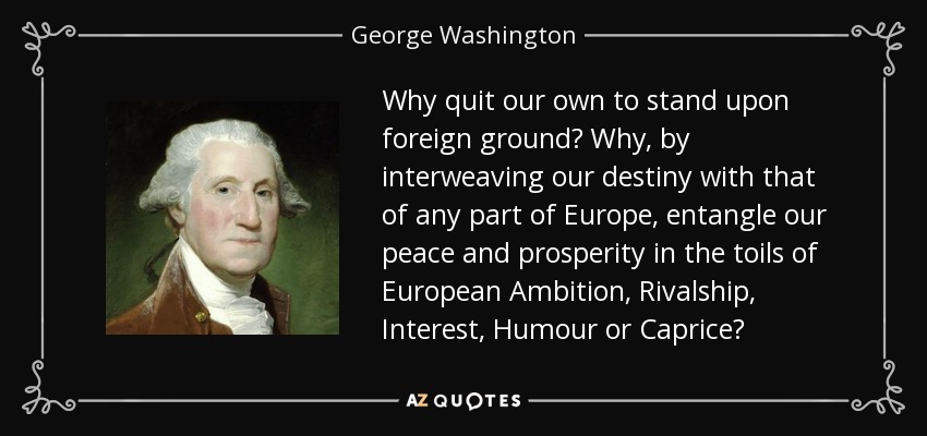 Why quit our own to stand upon foreign ground? Why, by interweaving our destiny with that of any part of Europe, entangle our peace and prosperity in the toils of European Ambition, Rivalship, Interest, Humour or Caprice? - George Washington