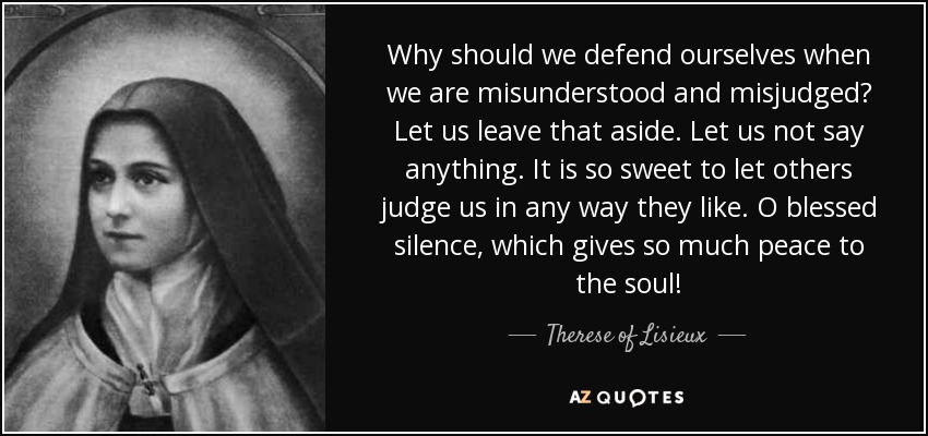 Why should we defend ourselves when we are misunderstood and misjudged? Let us leave that aside. Let us not say anything. It is so sweet to let others judge us in any way they like. O blessed silence, which gives so much peace to the soul! - Therese of Lisieux