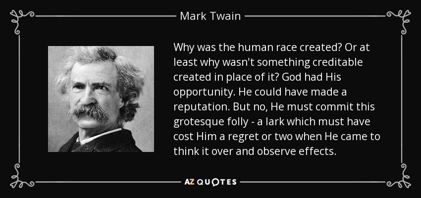 Why was the human race created? Or at least why wasn't something creditable created in place of it? God had His opportunity. He could have made a reputation. But no, He must commit this grotesque folly - a lark which must have cost Him a regret or two when He came to think it over and observe effects. - Mark Twain