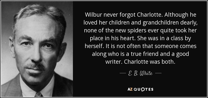 Wilbur never forgot Charlotte. Although he loved her children and grandchildren dearly, none of the new spiders ever quite took her place in his heart. She was in a class by herself. It is not often that someone comes along who is a true friend and a good writer. Charlotte was both. - E. B. White