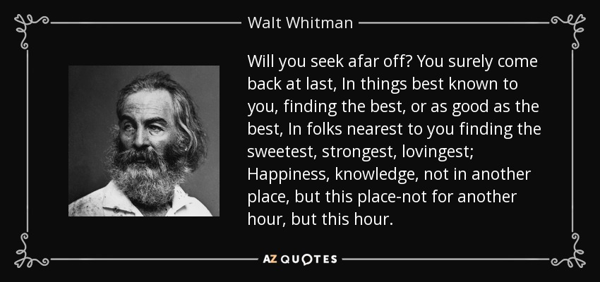 Will you seek afar off? You surely come back at last, In things best known to you, finding the best, or as good as the best, In folks nearest to you finding the sweetest, strongest, lovingest; Happiness, knowledge, not in another place, but this place-not for another hour, but this hour. - Walt Whitman